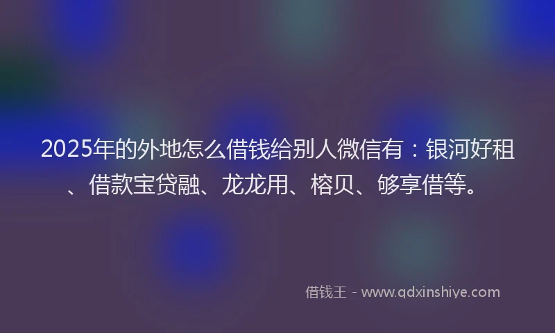 2025年的外地怎么借钱给别人微信有：银河好租、借款宝贷融、龙龙用、榕贝、够享借等。