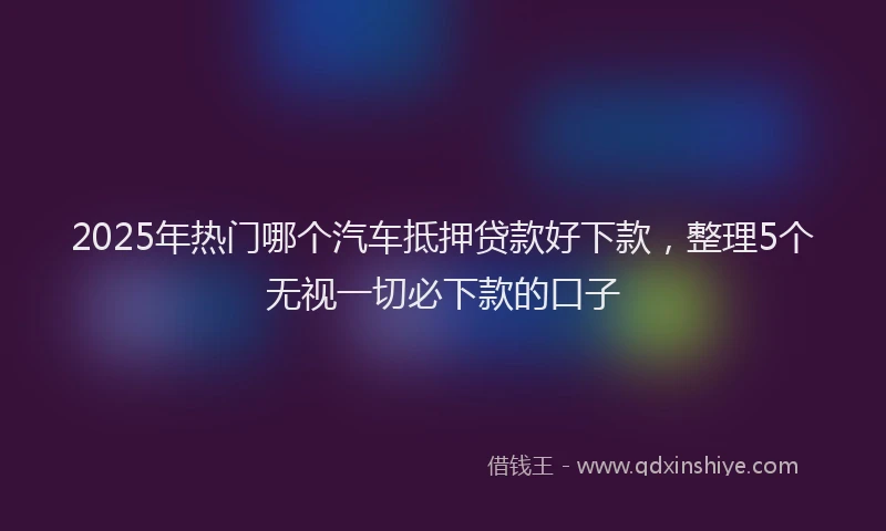 2025年热门哪个汽车抵押贷款好下款，整理5个无视一切必下款的口子