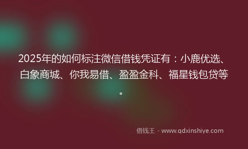 2025年的如何标注微信借钱凭证有：小鹿优选、白象商城、你我易借、盈盈金科、福星钱包贷等。