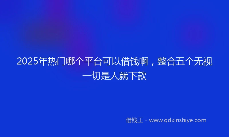 2025年热门哪个平台可以借钱啊，整合五个无视一切是人就下款