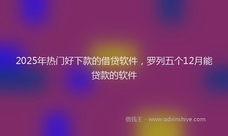 2025年热门好下款的借贷软件，罗列五个12月能贷款的软件
