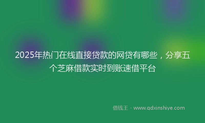 2025年热门在线直接贷款的网贷有哪些，分享五个芝麻借款实时到账速借平台