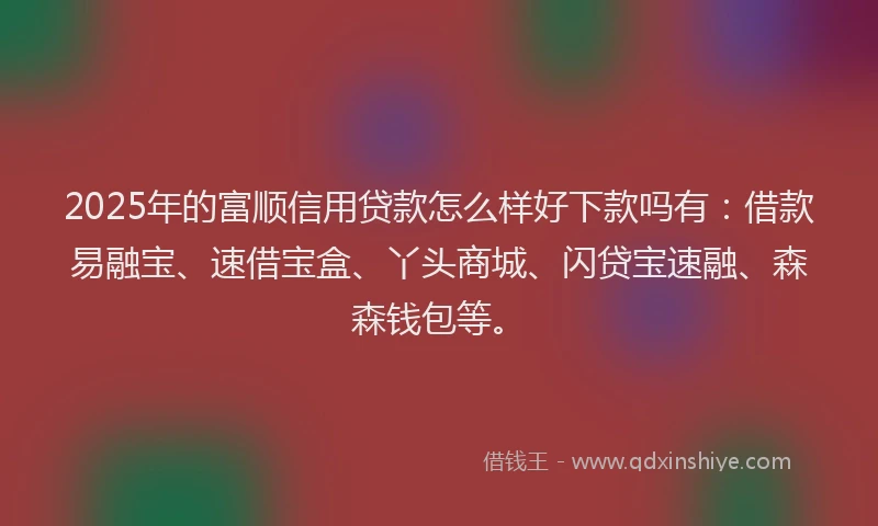 2025年的富顺信用贷款怎么样好下款吗有：借款易融宝、速借宝盒、丫头商城、闪贷宝速融、森森钱包等。