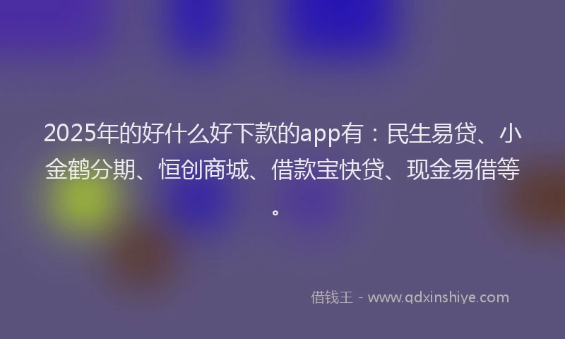 2025年的好什么好下款的app有：民生易贷、小金鹤分期、恒创商城、借款宝快贷、现金易借等。