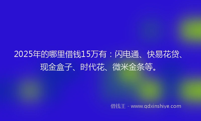 2025年的哪里借钱15万有：闪电通、快易花贷、现金盒子、时代花、微米金条等。