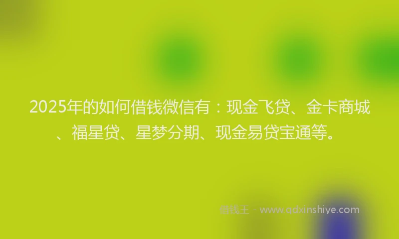 2025年的如何借钱微信有：现金飞贷、金卡商城、福星贷、星梦分期、现金易贷宝通等。