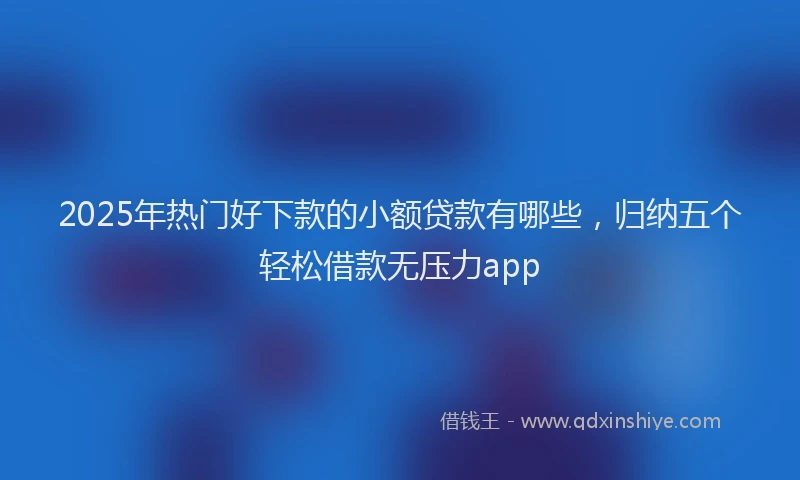 2025年热门好下款的小额贷款有哪些，归纳五个轻松借款无压力app