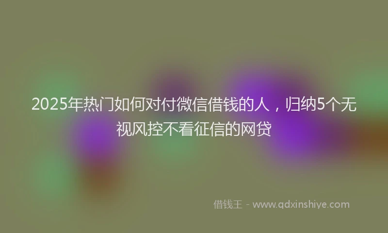 2025年热门如何对付微信借钱的人，归纳5个无视风控不看征信的网贷