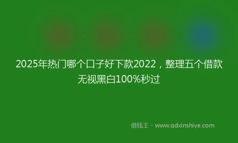 2025年热门哪个口子好下款2022，整理五个借款无视黑白100%秒过