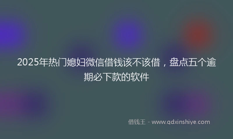 2025年热门媳妇微信借钱该不该借，盘点五个逾期必下款的软件