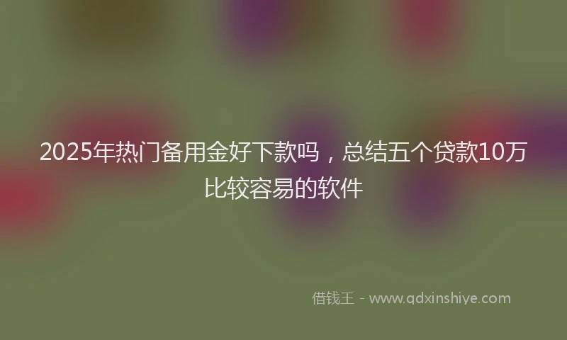2025年热门备用金好下款吗，总结五个贷款10万比较容易的软件