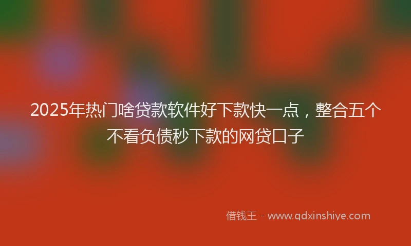 2025年热门啥贷款软件好下款快一点，整合五个不看负债秒下款的网贷口子
