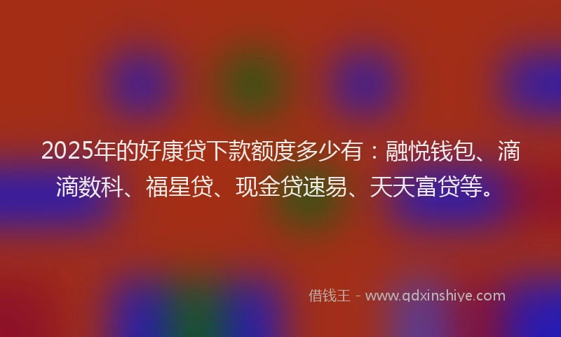 2025年的好康贷下款额度多少有：融悦钱包、滴滴数科、福星贷、现金贷速易、天天富贷等。