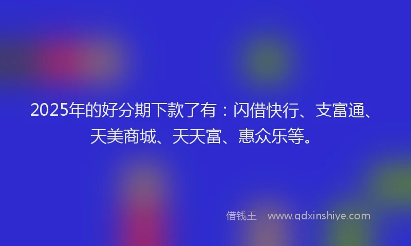 2025年的好分期下款了有：闪借快行、支富通、天美商城、天天富、惠众乐等。