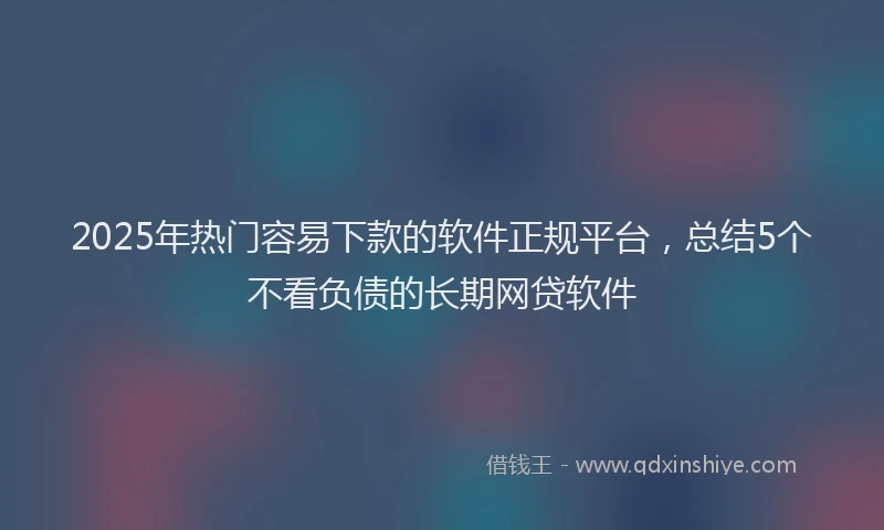 2025年热门容易下款的软件正规平台，总结5个不看负债的长期网贷软件