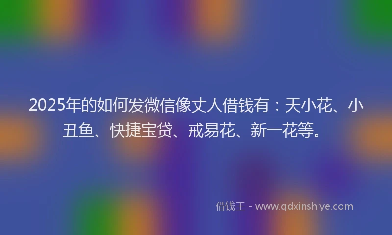 2025年的如何发微信像丈人借钱有：天小花、小丑鱼、快捷宝贷、戒易花、新一花等。