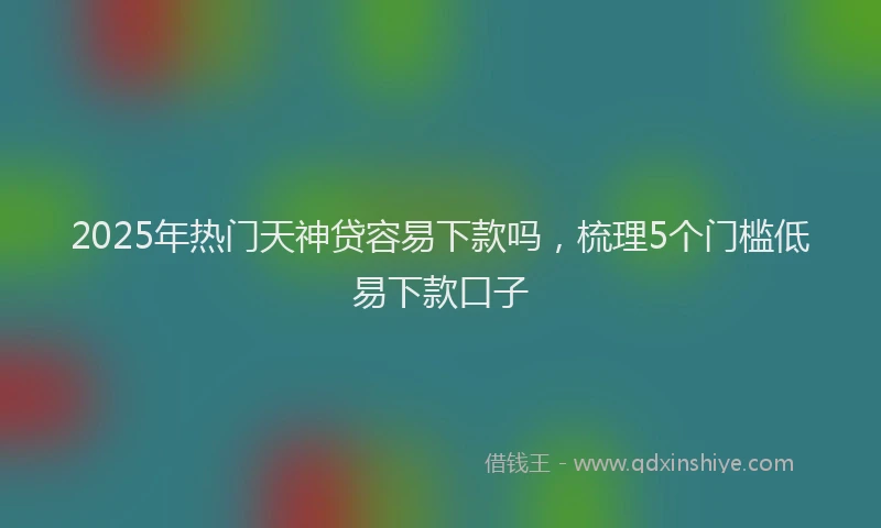 2025年热门天神贷容易下款吗，梳理5个门槛低易下款口子
