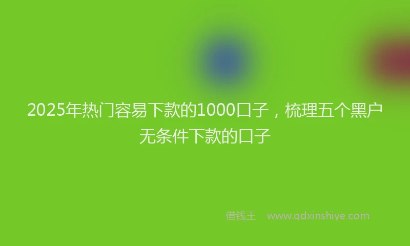 2025年热门容易下款的1000口子，梳理五个黑户无条件下款的口子