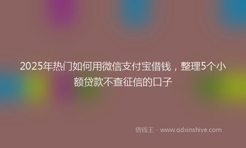 2025年热门如何用微信支付宝借钱，整理5个小额贷款不查征信的口子