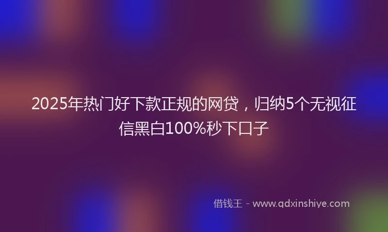 2025年热门好下款正规的网贷，归纳5个无视征信黑白100%秒下口子