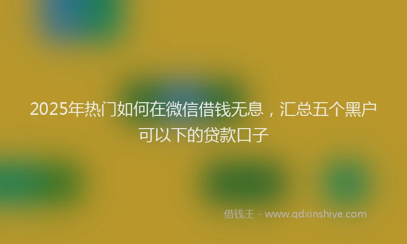 2025年热门如何在微信借钱无息，汇总五个黑户可以下的贷款口子