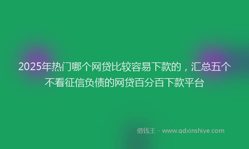 2025年热门哪个网贷比较容易下款的，汇总五个不看征信负债的网贷百分百下款平台