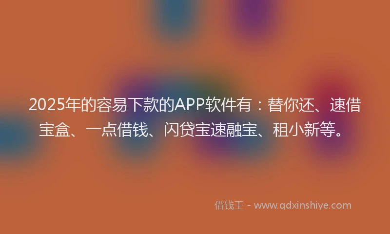 2025年的容易下款的APP软件有：替你还、速借宝盒、一点借钱、闪贷宝速融宝、租小新等。