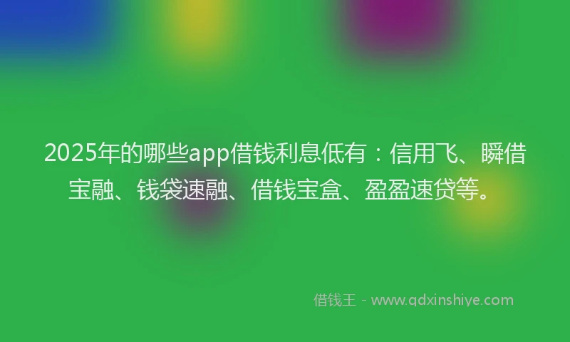 2025年的哪些app借钱利息低有：信用飞、瞬借宝融、钱袋速融、借钱宝盒、盈盈速贷等。
