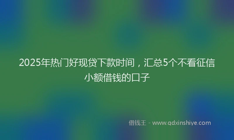 2025年热门好现贷下款时间，汇总5个不看征信小额借钱的口子