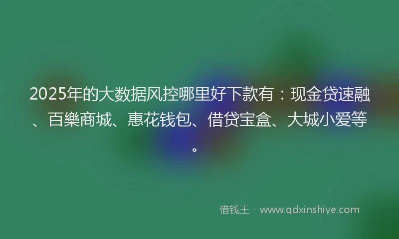 2025年的大数据风控哪里好下款有：现金贷速融、百樂商城、惠花钱包、借贷宝盒、大城小爱等。