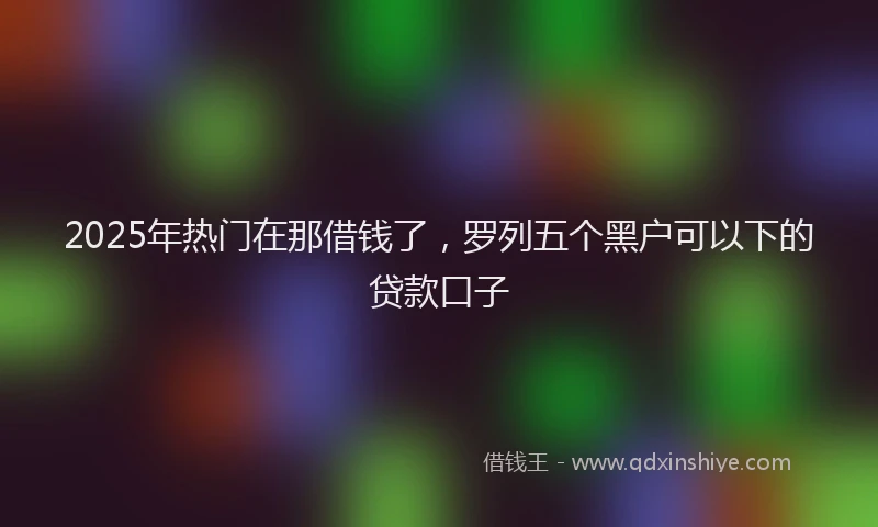 2025年热门在那借钱了，罗列五个黑户可以下的贷款口子