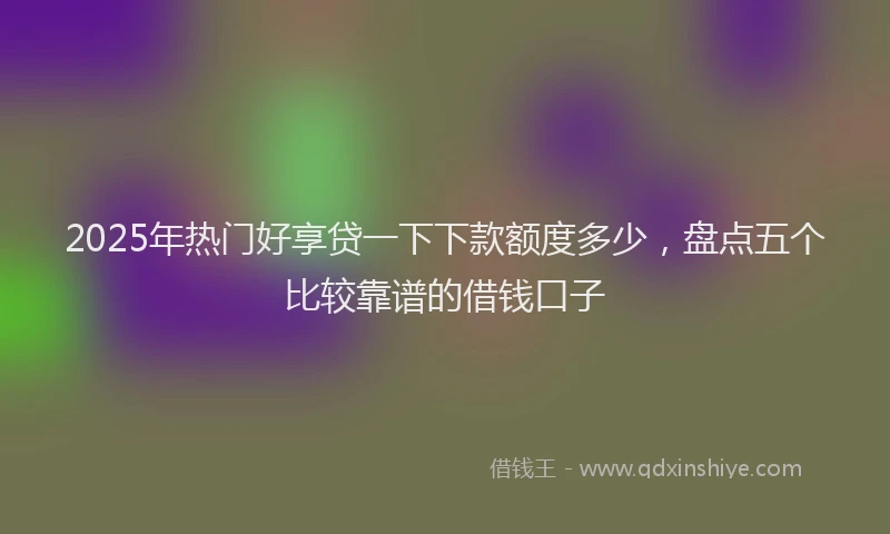 2025年热门好享贷一下下款额度多少，盘点五个比较靠谱的借钱口子