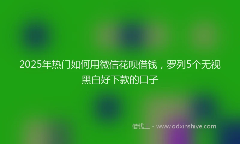 2025年热门如何用微信花呗借钱，罗列5个无视黑白好下款的口子