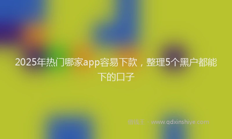 2025年热门哪家app容易下款，整理5个黑户都能下的口子