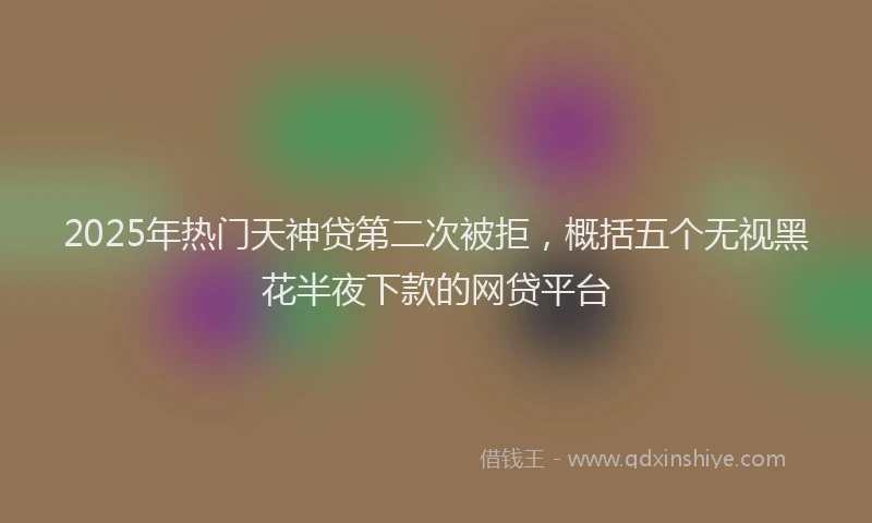 2025年热门天神贷第二次被拒，概括五个无视黑花半夜下款的网贷平台