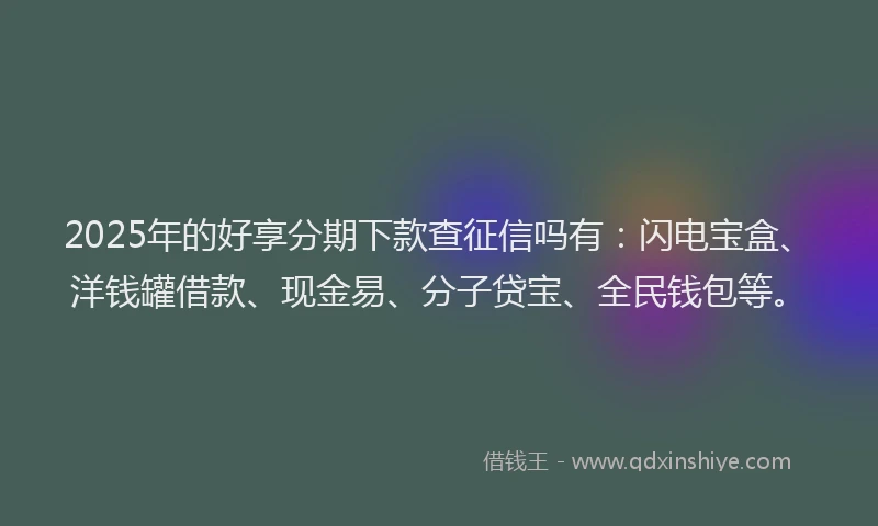 2025年的好享分期下款查征信吗有：闪电宝盒、洋钱罐借款、现金易、分子贷宝、全民钱包等。