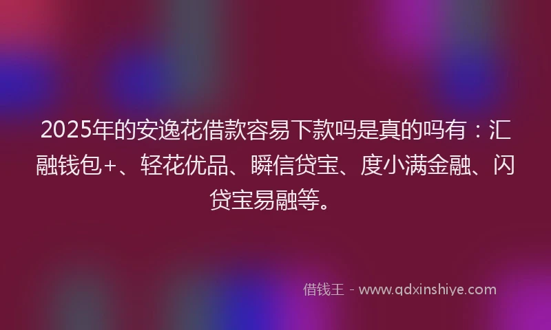 2025年的安逸花借款容易下款吗是真的吗有：汇融钱包+、轻花优品、瞬信贷宝、度小满金融、闪贷宝易融等。