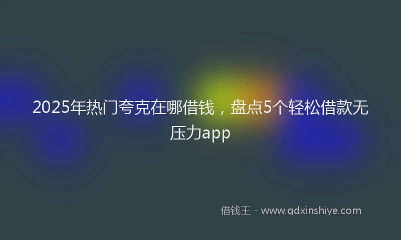 2025年热门夸克在哪借钱，盘点5个轻松借款无压力app