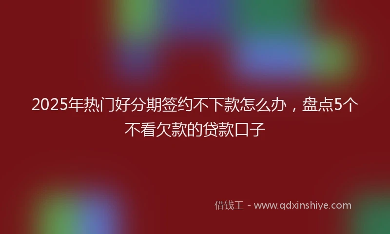 2025年热门好分期签约不下款怎么办，盘点5个不看欠款的贷款口子
