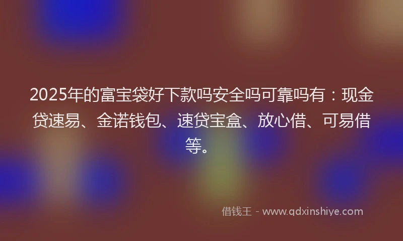 2025年的富宝袋好下款吗安全吗可靠吗有：现金贷速易、金诺钱包、速贷宝盒、放心借、可易借等。