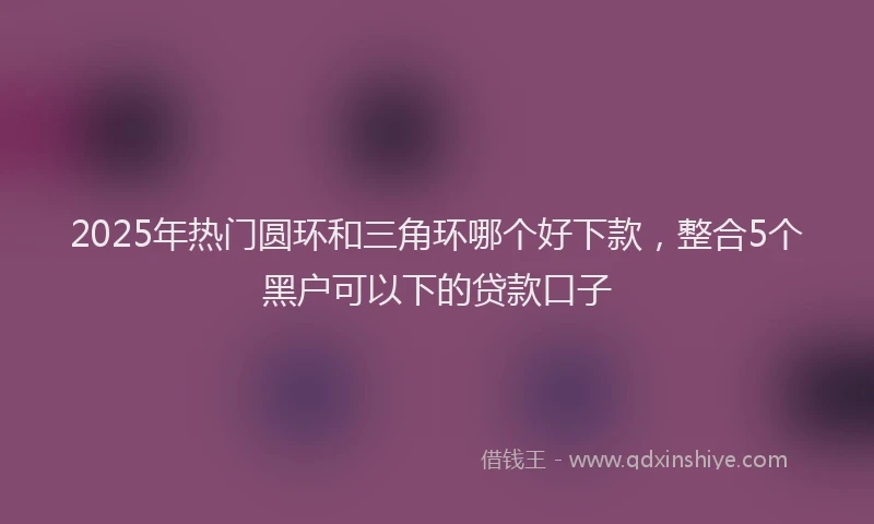 2025年热门圆环和三角环哪个好下款，整合5个黑户可以下的贷款口子