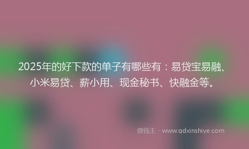 2025年的好下款的单子有哪些有：易贷宝易融、小米易贷、薪小用、现金秘书、快融金等。