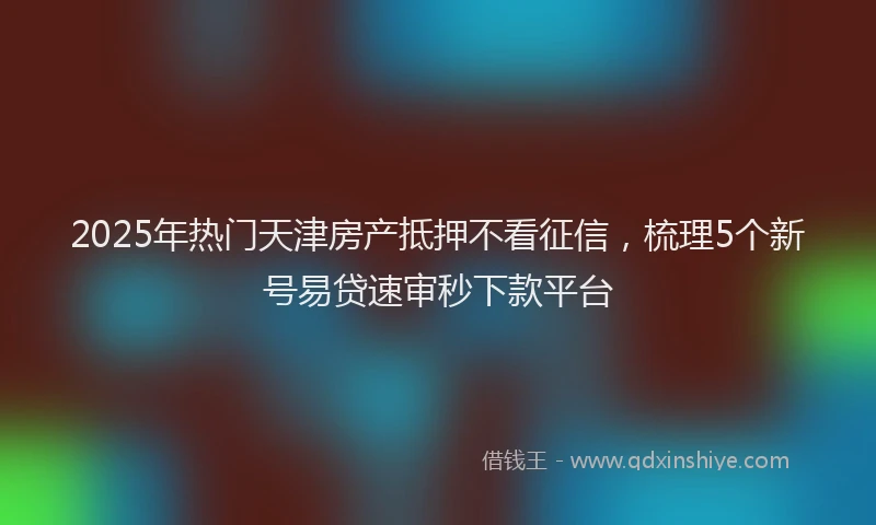 2025年热门天津房产抵押不看征信，梳理5个新号易贷速审秒下款平台