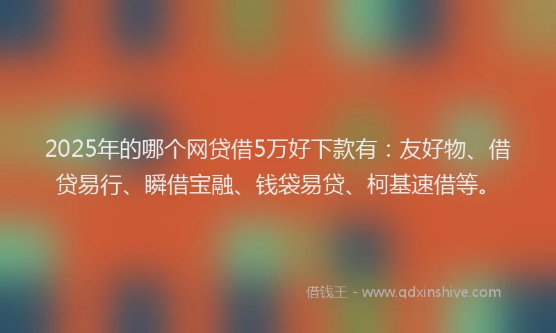2025年的哪个网贷借5万好下款有：友好物、借贷易行、瞬借宝融、钱袋易贷、柯基速借等。
