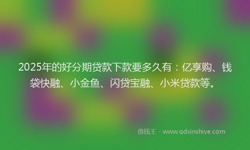 2025年的好分期贷款下款要多久有：亿享购、钱袋快融、小金鱼、闪贷宝融、小米贷款等。