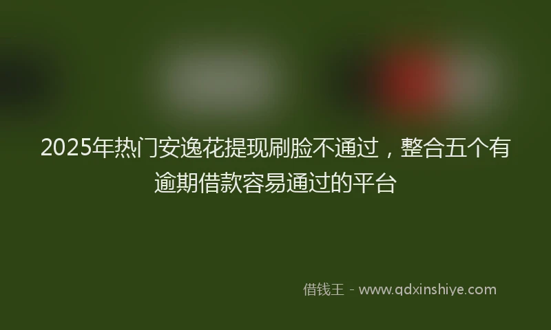 2025年热门安逸花提现刷脸不通过，整合五个有逾期借款容易通过的平台