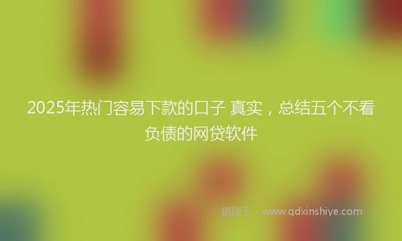2025年热门容易下款的口子 真实，总结五个不看负债的网贷软件