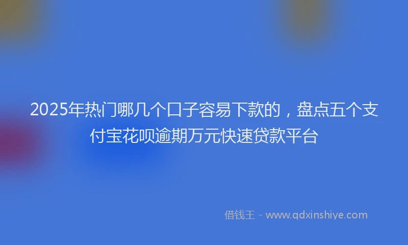 2025年热门哪几个口子容易下款的，盘点五个支付宝花呗逾期万元快速贷款平台