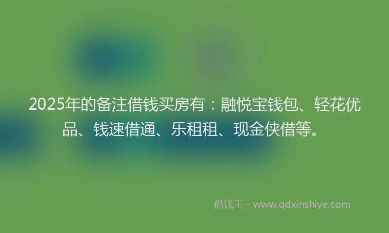 2025年的备注借钱买房有：融悦宝钱包、轻花优品、钱速借通、乐租租、现金侠借等。