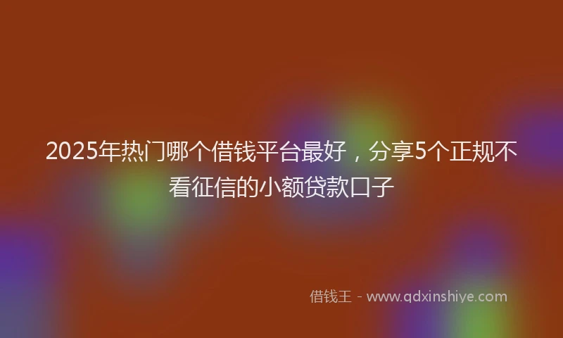 2025年热门哪个借钱平台最好，分享5个正规不看征信的小额贷款口子